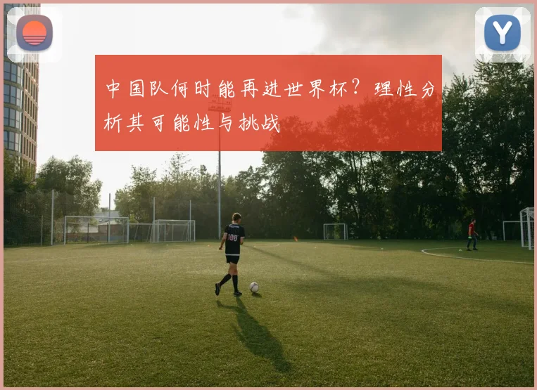 中国队何时能再进世界杯？理性分析其可能性与挑战