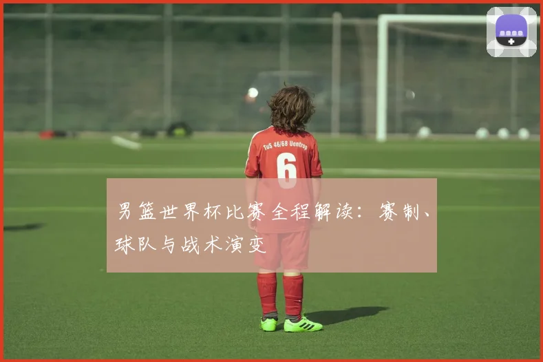 男篮世界杯比赛全程解读：赛制、球队与战术演变