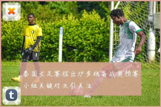 泰国女足赛程出炉多线备战奥预赛小组关键对决引关注