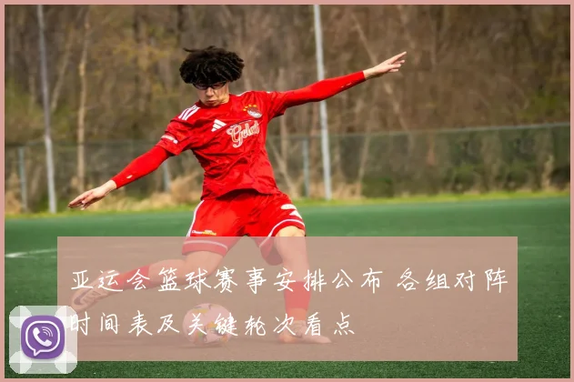 亚运会篮球赛事安排公布 各组对阵时间表及关键轮次看点