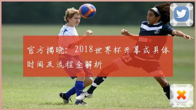 官方揭晓：2018世界杯开幕式具体时间及流程全解析