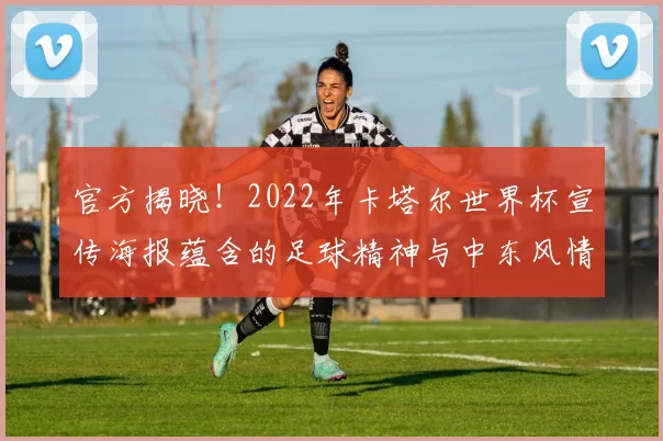 官方揭晓！2022年卡塔尔世界杯宣传海报蕴含的足球精神与中东风情