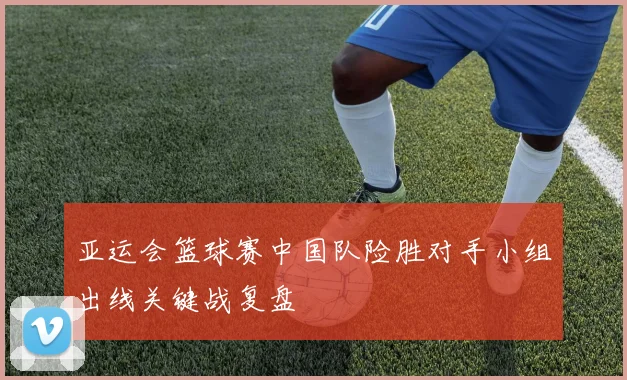 亚运会篮球赛中国队险胜对手小组出线关键战复盘