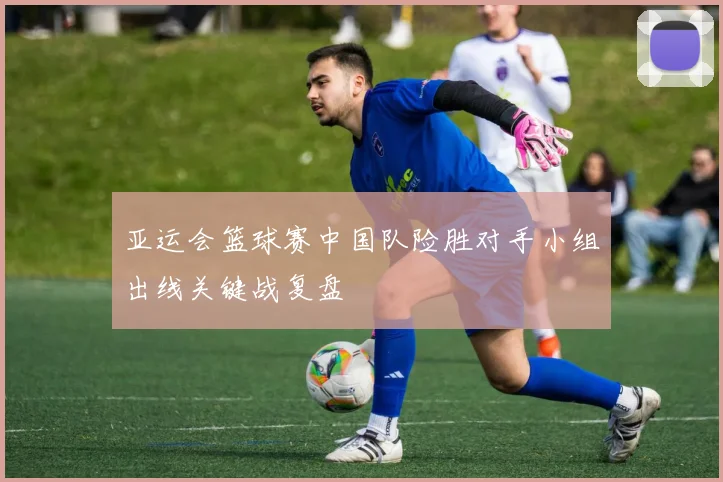 亚运会篮球赛中国队险胜对手小组出线关键战复盘