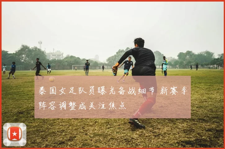 泰国女足队员曝光备战细节 新赛季阵容调整成关注焦点