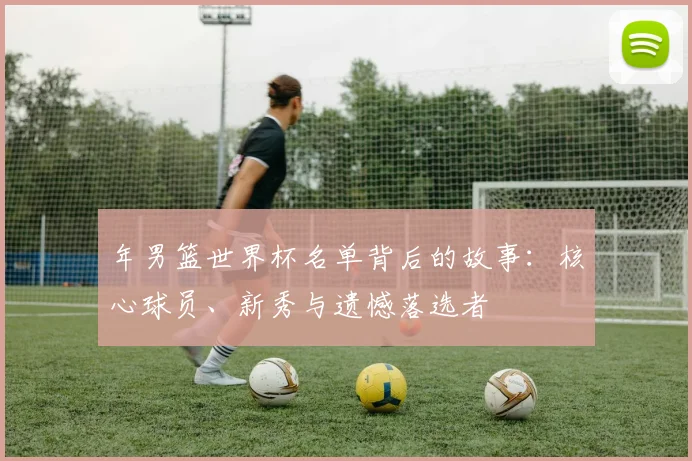 年男篮世界杯名单背后的故事:核心球员、新秀与遗憾落选者