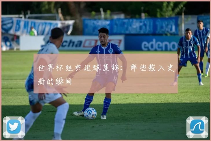 世界杯经典进球集锦：那些载入史册的瞬间