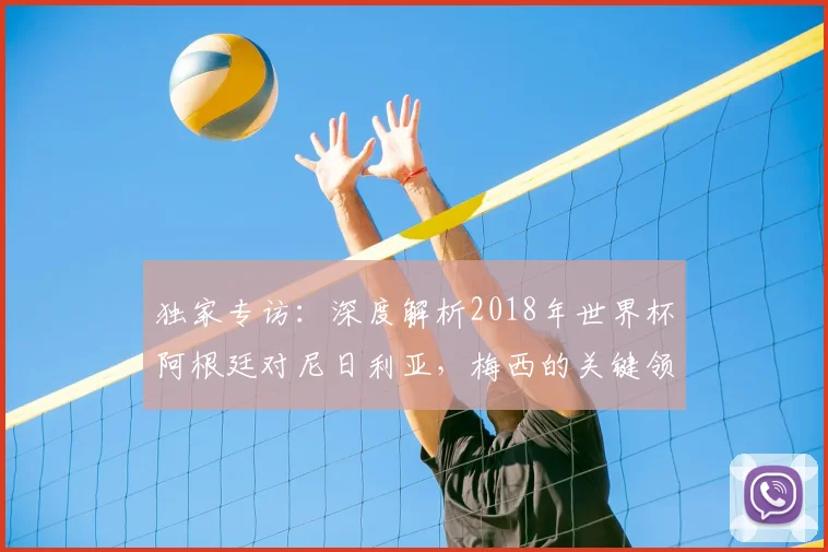 独家专访：深度解析2018年世界杯阿根廷对尼日利亚，梅西的关键领袖作用