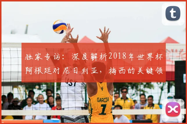 独家专访：深度解析2018年世界杯阿根廷对尼日利亚，梅西的关键领袖作用