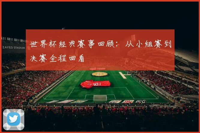 世界杯经典赛事回顾:从小组赛到决赛全程回看