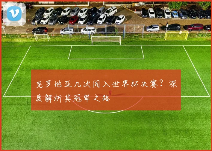 克罗地亚几次闯入世界杯决赛?深度解析其冠军之路