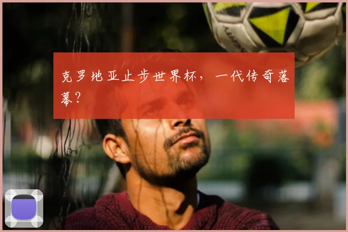 克罗地亚止步世界杯,一代传奇落幕?