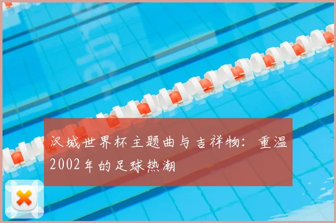 汉城世界杯主题曲与吉祥物：重温2002年的足球热潮