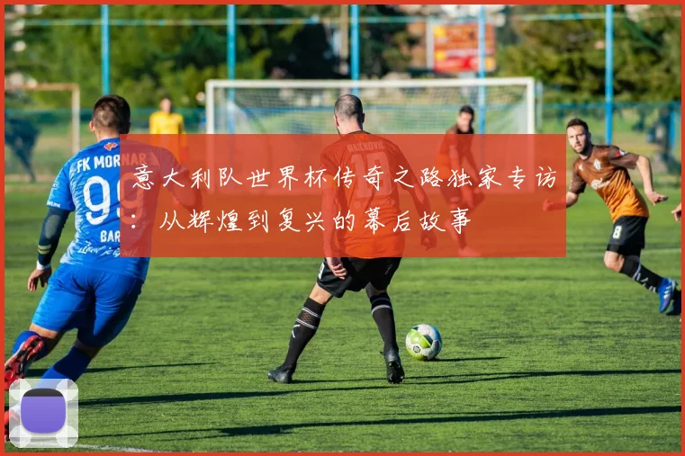 意大利队世界杯传奇之路独家专访:从辉煌到复兴的幕后故事