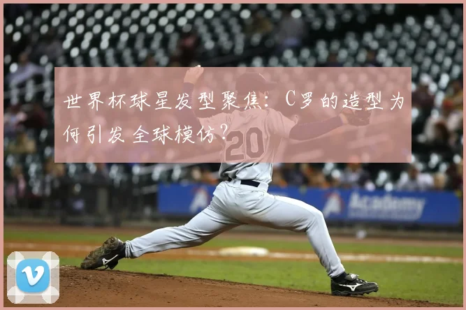 世界杯球星发型聚焦:C罗的造型为何引发全球模仿?