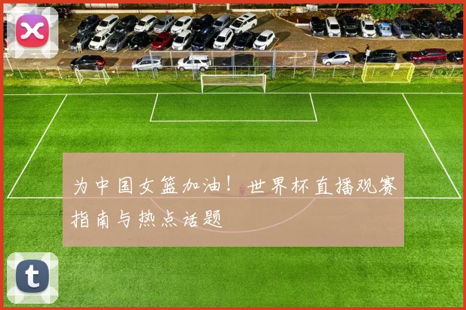 为中国女篮加油！世界杯直播观赛指南与热点话题