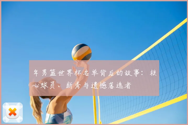 年男篮世界杯名单背后的故事:核心球员、新秀与遗憾落选者