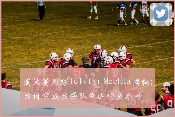 淘汰赛用球Telstar Mechta揭秘:为何它成为强队命运的分水岭